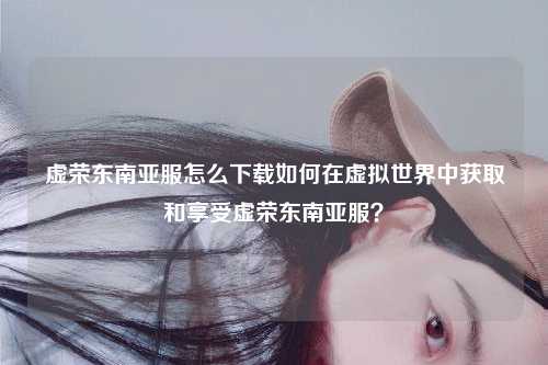 虚荣东南亚服怎么下载如何在虚拟世界中获取和享受虚荣东南亚服？